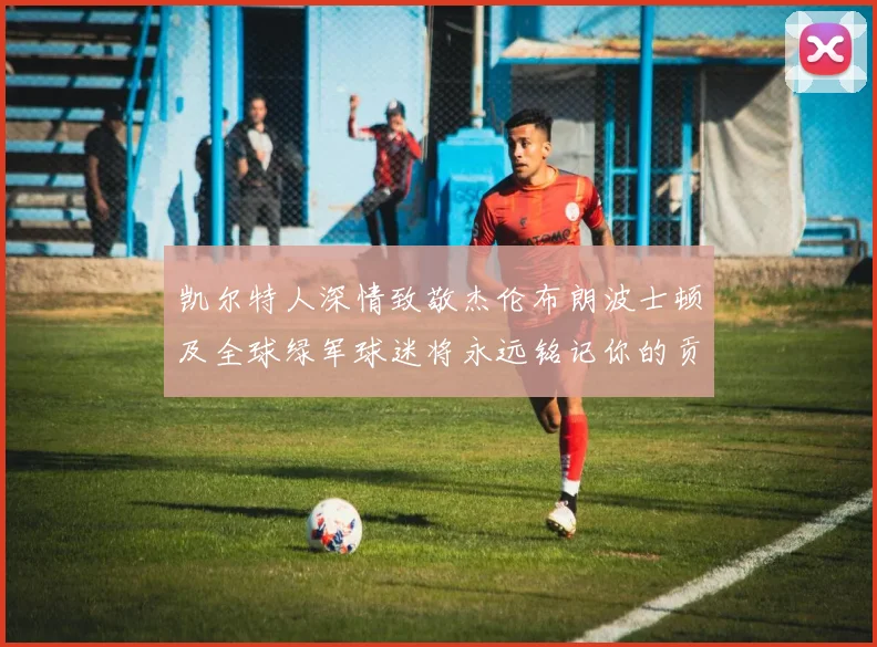 凯尔特人深情致敬杰伦布朗波士顿及全球绿军球迷将永远铭记你的贡献