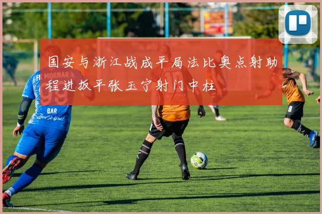 国安与浙江战成平局法比奥点射助程进扳平张玉宁射门中柱
