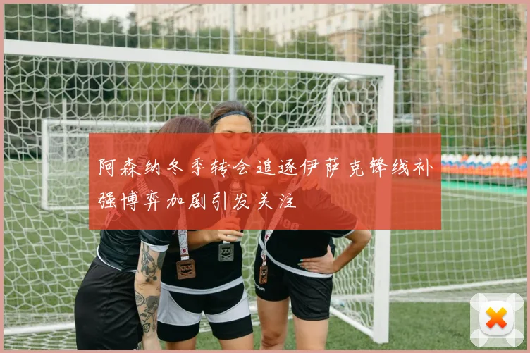 阿森纳冬季转会追逐伊萨克锋线补强博弈加剧引发关注