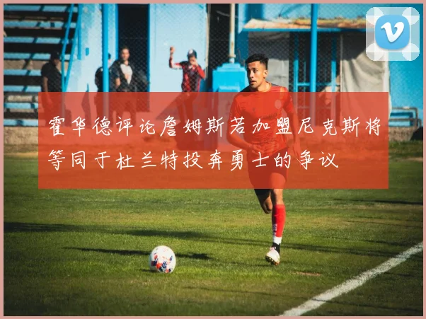 霍华德评论詹姆斯若加盟尼克斯将等同于杜兰特投奔勇士的争议