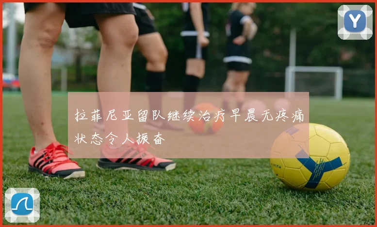 拉菲尼亚留队继续治疗早晨无疼痛状态令人振奋
