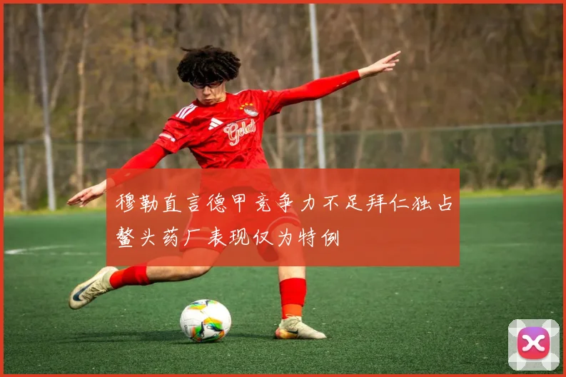 穆勒直言德甲竞争力不足拜仁独占鳌头药厂表现仅为特例