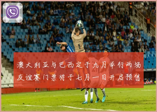 澳大利亚与巴西定于九月举行两场友谊赛门票将于七月一日开启预售