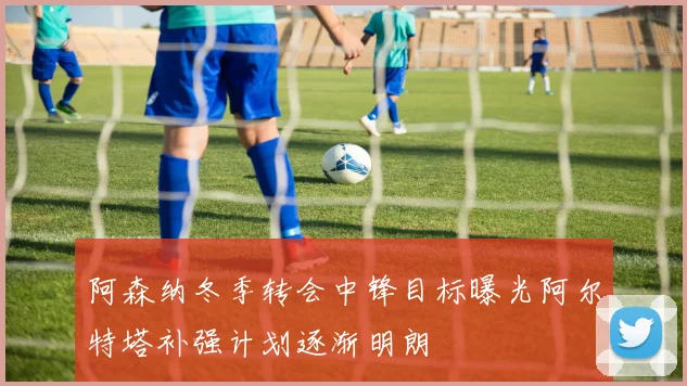 阿森纳冬季转会中锋目标曝光阿尔特塔补强计划逐渐明朗