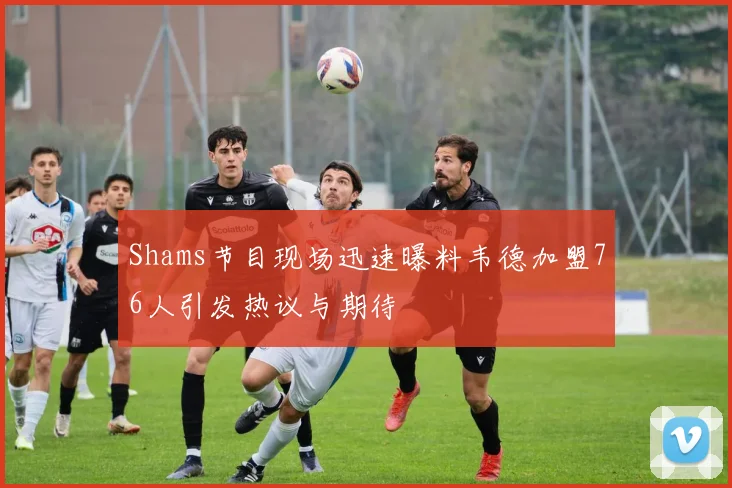 Shams节目现场迅速曝料韦德加盟76人引发热议与期待