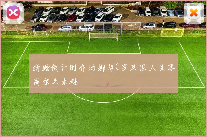 新婚倒计时乔治娜与C罗及家人共享高尔夫乐趣