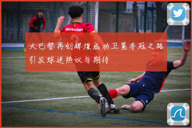 大巴黎再创辉煌成功卫冕夺冠之路引发球迷热议与期待
